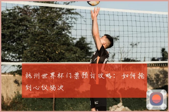 杭州世界杯门票预订攻略：如何抢到心仪场次